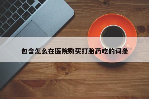 打胎药微信联系方式，包含怎么在医院购买打胎药吃的词条
