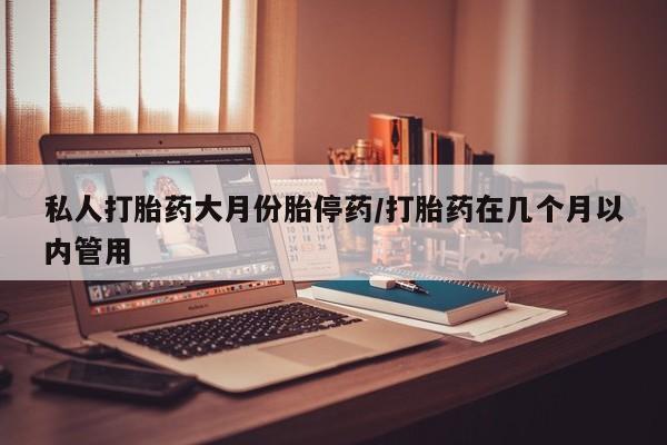打胎药微信联系方式，私人打胎药大月份胎停药/打胎药在几个月以内管用