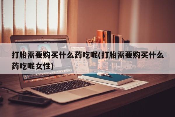 打胎药微信联系方式，打胎需要购买什么药吃呢(打胎需要购买什么药吃呢女性)
