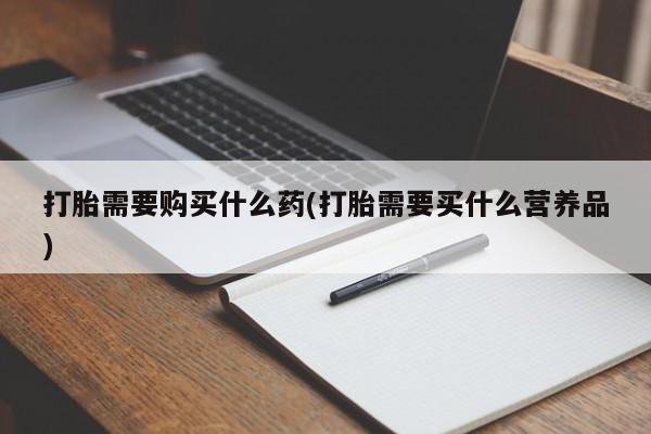 打胎药微信联系方式，打胎需要购买什么药(打胎需要买什么营养品)