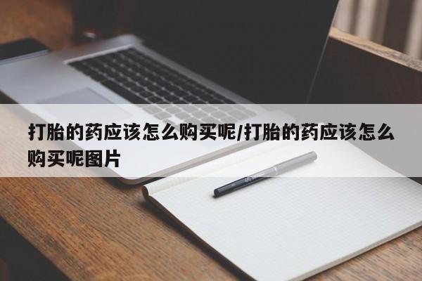 打胎药微信联系方式，打胎的药应该怎么购买呢/打胎的药应该怎么购买呢图片