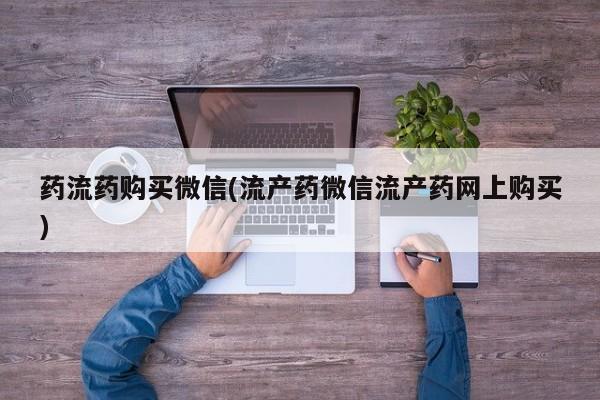 打胎药微信联系方式，药流药购买微信(流产药微信流产药网上购买)
