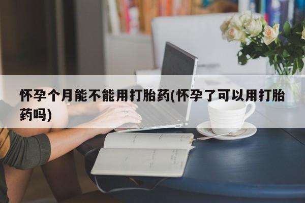 打胎药微信联系方式，怀孕个月能不能用打胎药(怀孕了可以用打胎药吗)