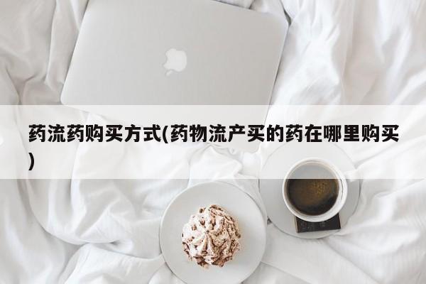 打胎药微信联系方式，药流药购买方式(药物流产买的药在哪里购买)