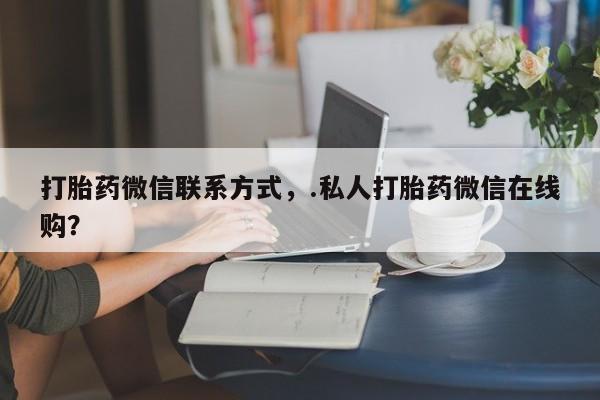 打胎药微信联系方式，.私人打胎药微信在线购？