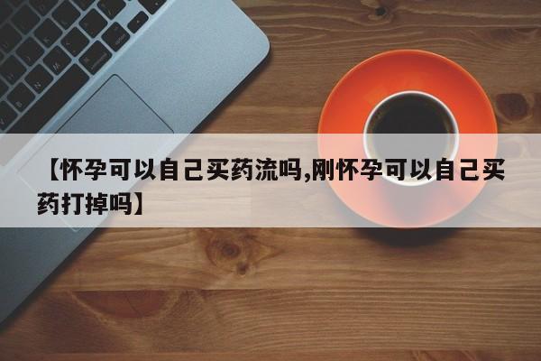 打胎药微信联系方式，【怀孕可以自己买药流吗,刚怀孕可以自己买药打掉吗】