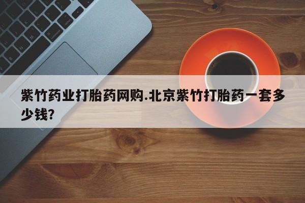 打胎药微信联系方式，紫竹药业打胎药网购.北京紫竹打胎药一套多少钱？